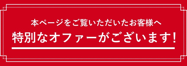 本ページをご覧いただいたお客様へ 特別なオファーがございます！